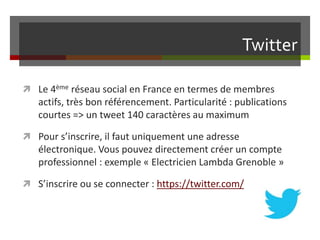 Twitter
 Le 4ème réseau social en France en termes de membres
actifs, très bon référencement. Particularité : publications
courtes => un tweet 140 caractères au maximum
 Pour s’inscrire, il faut uniquement une adresse
électronique. Vous pouvez directement créer un compte
professionnel : exemple « Electricien Lambda Grenoble »
 S’inscrire ou se connecter : https://twitter.com/
 