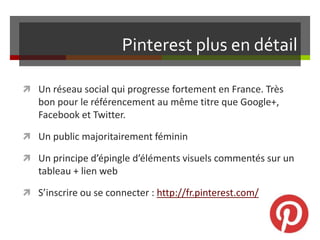 Pinterest plus en détail
 Un réseau social qui progresse fortement en France. Très
bon pour le référencement au même titre que Google+,
Facebook et Twitter.
 Un public majoritairement féminin
 Un principe d’épingle d’éléments visuels commentés sur un
tableau + lien web
 S’inscrire ou se connecter : http://fr.pinterest.com/
 
