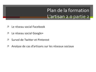 Plan de la formation
L’artisan 2.0 partie 2
 Le réseau social Facebook
 Le réseau social Google+
 Survol de Twitter et Pinterest
 Analyse de cas d’artisans sur les réseaux sociaux
 