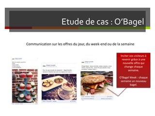 Etude de cas : O’Bagel
Communication sur les offres du jour, du week-end ou de la semaine
Inciter vos visiteurs à
revenir grâce à une
nouvelle offre qui
change chaque
semaine.
O’Bagel Week : chaque
semaine un nouveau
bagel.
 