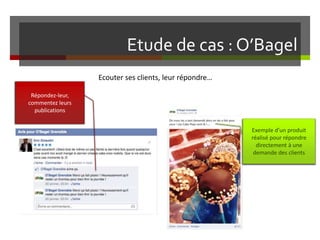 Etude de cas : O’Bagel
Ecouter ses clients, leur répondre…
Répondez-leur,
commentez leurs
publications
Exemple d’un produit
réalisé pour répondre
directement à une
demande des clients
 