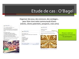Etude de cas : O’Bagel
Organiser des jeux, des concours, des sondages…
pour faire vivre votre communauté d’amis
(clients, clients potentiels, prospects, vrais amis)
Pensez à valoriser
les gagnants et remerciez
les participants
 