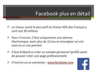 Facebook plus en détail
 Le réseau social le plus actif en France 42% des Français y
sont soit 28 millions
 Pour s’inscrire, il faut uniquement une adresse
électronique, avoir plus de 12 ans et renseigner un vrai
nom et un vrai prénom
 Il faut d’abord se créer un compte personnel (profil) avant
de pouvoir créer une page professionnelle
 S’inscrire ou se connecter : www.facebook.com
 