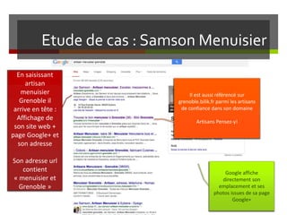 Etude de cas : Samson Menuisier
En saisissant
artisan
menuisier
Grenoble il
arrive en tête :
Affichage de
son site web +
page Google+ et
son adresse
Son adresse url
contient
« menuisier et
Grenoble »
Google affiche
directement son
emplacement et ses
photos issues de sa page
Google+
Il est aussi référencé sur
grenoble.bilik.fr parmi les artisans
de confiance dans son domaine
Artisans Pensez-y!
 