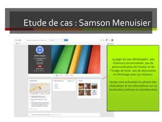 Etude de cas : Samson Menuisier
La page est peu développée : pas
d’adresse personnalisée, pas de
personnalisation de l’avatar et de
l’image de fond, pas de discussions
et d’échange avec ses visiteurs.
Seules sont présentes les photos des
réalisations et les informations sur sa
localisation (adresse et coordonnées)
 