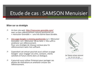 Etude de cas : SAMSON Menuisier
Bilan sur sa stratégie
 Un bon site web :http://menuisier-grenoble.com/
avec un bon référencement naturel positionné sur
« menuisier Grenoble » : une très bonne base durable.
 Une page Google+ à minima positionnée sur « Menuisier
Grenoble » et « Menuisier 38 ou Isère ». Elle suffit à
améliorer son référencement.
Pour une stratégie de réseaux sociaux pour le
référencement web c’est suffisant.
 Cependant cet artisan pourrait aussi utiliser sa page
Google+ pour engager ses amis, contacts, clients
satisfaits et futurs clients dans un dialogue.
 Il pourrait aussi utiliser Pinterest pour partager ses
photos de réalisations et améliorer encore son
référencement.
 