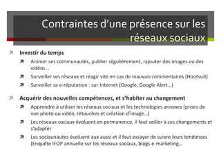Contraintes d’une présence sur les
réseaux sociaux
 Investir du temps
 Animer ses communautés, publier régulièrement, rajouter des images ou des
vidéos…
 Surveiller ses réseaux et réagir vite en cas de mauvais commentaires (Hootsuit)
 Surveiller sa e-réputation : sur Internet (Google, Google Alert…)
 Acquérir des nouvelles compétences, et s’habiter au changement
 Apprendre à utiliser les réseaux sociaux et les technologies annexes (prises de
vue photo ou vidéo, retouches et création d’image…)
 Les réseaux sociaux évoluent en permanence, il faut veiller à ces changements et
s’adapter
 Les sociaunautes évoluent aux aussi et il faut essayer de suivre leurs tendances
(Enquête IFOP annuelle sur les réseaux sociaux, blogs e-marketing…
 