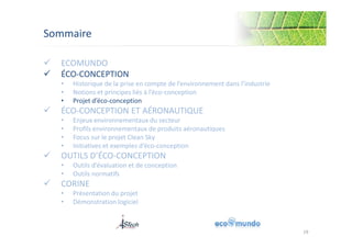 Sommaire 
 ECOMUNDO 
 ÉCO-CONCEPTION 
• Historique de la prise en compte de l’environnement dans l’industrie 
• Notions et principes liés à l’éco-conception 
• Projet d’éco-conception 
 ÉCO-CONCEPTION ET AÉRONAUTIQUE 
• Enjeux environnementaux du secteur 
• Profils environnementaux de produits aéronautiques 
• Focus sur le projet Clean Sky 
• Initiatives et exemples d’éco-conception 
 OUTILS D’ÉCO-CONCEPTION 
• Outils d’évaluation et de conception 
• Outils normatifs 
 CORINE 
• Présentation du projet 
• Démonstration logiciel 
19 
 