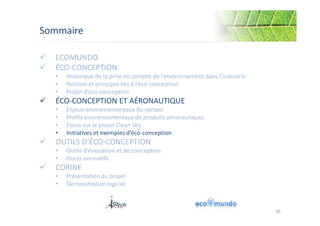 Sommaire 
 ECOMUNDO 
 ÉCO-CONCEPTION 
• Historique de la prise en compte de l’environnement dans l’industrie 
• Notions et principes liés à l’éco-conception 
• Projet d’éco-conception 
 ÉCO-CONCEPTION ET AÉRONAUTIQUE 
• Enjeux environnementaux du secteur 
• Profils environnementaux de produits aéronautiques 
• Focus sur le projet Clean Sky 
• Initiatives et exemples d’éco-conception 
 OUTILS D’ÉCO-CONCEPTION 
• Outils d’évaluation et de conception 
• Outils normatifs 
 CORINE 
• Présentation du projet 
• Démonstration logiciel 
30 
 