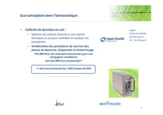 Eco-conception dans l’aéronautique 
• Collecte de données en vol : 
– Système de collecte transmis à une station 
d’analyse au sol pour contrôler et analyser les 
procédures 
– Amélioration des procédures de vols lors des 
phases de descente, d’approche et d’atterrissage 
743 000 litres de carburant économisés pour une 
compagnie canadienne 
soit 412 000 Euro économisés* 
=> Soit une économie de 1 895 tonnes de CO2 
Sagem 
Filiale de SAFRAN 
62 500 salariés 
CA : 13 milliards € 
*sur une base de 2,1 € par gallon et un gallon = 3,785411784 litres 
32 
 