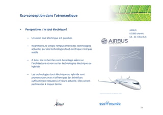 Eco-conception dans l’aéronautique 
• Perspectives : le tout électrique? 
– Un avion tout électrique est possible. 
– Néanmoins, le simple remplacement des technologies 
actuelles par des technologies tout électrique n’est pas 
viable 
– A date, les recherches sont davantage axées sur 
l’architecture et non sur les technologies électrique ou 
hybride 
– Les technologies tout électrique ou hybride sont 
prometteuses mais n’offrent pas des bénéfices 
suffisamment robustes à l’heure actuelle. Elles seront 
pertinentes à moyen terme 
AIRBUS 
62 000 salariés 
CA : 31 milliards € 
More Electrical Aircraft, S Prudhomme, Airbus 
34 
 