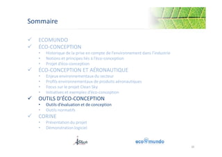Sommaire 
 ECOMUNDO 
 ÉCO-CONCEPTION 
• Historique de la prise en compte de l’environnement dans l’industrie 
• Notions et principes liés à l’éco-conception 
• Projet d’éco-conception 
 ÉCO-CONCEPTION ET AÉRONAUTIQUE 
• Enjeux environnementaux du secteur 
• Profils environnementaux de produits aéronautiques 
• Focus sur le projet Clean Sky 
• Initiatives et exemples d’éco-conception 
 OUTILS D’ÉCO-CONCEPTION 
• Outils d’évaluation et de conception 
• Outils normatifs 
 CORINE 
• Présentation du projet 
• Démonstration logiciel 
35 
 