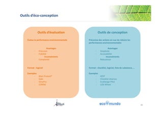 Outils d’éco-conception 
36 
Outils d’évaluation 
Évalue la performance environnementale 
Avantages 
‐ Précision 
‐ Fiabilité 
Inconvénients 
‐ Complexité 
Format : logiciel 
Exemples 
‐ Bilan Produit® 
‐ Gabi 
‐ SimaPro 
‐ CORINE 
Outils de conception 
Préconise des actions en vue de réduire les 
performances environnementales 
Avantages 
‐ Simplicité 
‐ Accessibilité 
Inconvénients 
‐ Robustesse 
Format : checklist, logiciel, liste de substance, … 
Exemples 
‐ ATEP 
‐ Checklist diverses 
‐ EcoDesign Pilot 
‐ LiDS Wheel 
 