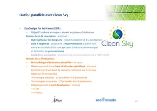 Outils : parallèle avec Clean Sky 
40 
• EcoDesign for Airframe (EDA) 
‒ Objectif : réduire les impacts durant les phases d’utilisation 
Besoins liés à la conception – en cours : 
‒ Outil web pour les designers : recommandation lié à la conception 
‒ Liste d’exigences : analyse de la réglementation actuelle, lien 
entre les activités d’éco-conception et l’industrie aéronautique 
et définition de préconisations 
‒ Label d’éco-conception : document de recommandation lié à l’ISO 14 025 
Besoins liés à l’évaluation : 
‒ Méthodologie d’évaluation simplifiée - en cours 
‒ Développement d’une base de données spécifique - en cours 
Construction d’une base de données commune sur le secteur 
Basée sur le format ILCD 
Technologie actuelles : 21 procédés via 8 partenaires 
Technologies innovantes : 77 procédés via 13 partenaires 
‒ Développement d’outil d’évaluation - terminé 
=> LEAF 
=> EcoSky 
 