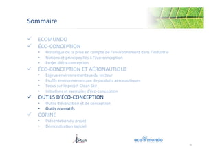 Sommaire 
 ECOMUNDO 
 ÉCO-CONCEPTION 
• Historique de la prise en compte de l’environnement dans l’industrie 
• Notions et principes liés à l’éco-conception 
• Projet d’éco-conception 
 ÉCO-CONCEPTION ET AÉRONAUTIQUE 
• Enjeux environnementaux du secteur 
• Profils environnementaux de produits aéronautiques 
• Focus sur le projet Clean Sky 
• Initiatives et exemples d’éco-conception 
 OUTILS D’ÉCO-CONCEPTION 
• Outils d’évaluation et de conception 
• Outils normatifs 
 CORINE 
• Présentation du projet 
• Démonstration logiciel 
41 
 