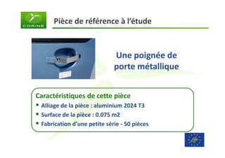 Pièce de référence à l’étude 
Une poignée de 
porte métallique 
Caractéristiques de cette pièce 
 Alliage de la pièce : aluminium 2024 T3 
 Surface de la pièce : 0.075 m2 
 Fabrication d’une petite série - 50 pièces 
 