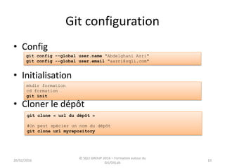 Git configuration
10
• Config
• Initialisation
• Cloner le dépôt
git config --global user.name "Abdelghani Azri"
git config --global user.email "aazri@sqli.com"
mkdir formation
cd formation
git init
git clone « url du dépôt »
#On peut spécier un nom du dépôt
git clone url myrepository
26/02/2016
© SQLI GROUP 2016 – Formation autour du
Git/GitLab
 
