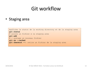Git workflow
13
• Staging area
26/02/2016 © SQLI GROUP 2016 – Formation autour du Git/GitLab
#affiche le statut de la working directory et de la staging area
git status
# ajoute un fichier à la staging area
git add
# : unstage un nouveau fichier
git rm --cached
git checkout --: retire un fichier de la staging area
 