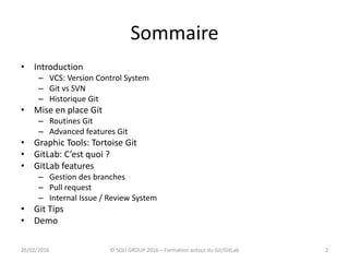 Sommaire
• Introduction
– VCS: Version Control System
– Git vs SVN
– Historique Git
• Mise en place Git
– Routines Git
– Advanced features Git
• Graphic Tools: Tortoise Git
• GitLab: C’est quoi ?
• GitLab features
– Gestion des branches
– Pull request
– Internal Issue / Review System
• Git Tips
• Demo
226/02/2016 © SQLI GROUP 2016 – Formation autour du Git/GitLab
 