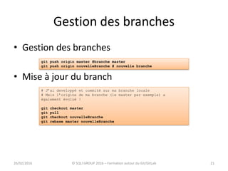 Gestion des branches
21
• Gestion des branches
• Mise à jour du branch
26/02/2016 © SQLI GROUP 2016 – Formation autour du Git/GitLab
git push origin master #branche master
git push origin nouvelleBranche # nouvelle branche
# J’ai developpé et commité sur ma branche locale
# Mais l’origine de ma branche (le master par exemple) a
également évolué !
git checkout master
git pull
git checkout nouvelleBranche
git rebase master nouvelleBranche
 