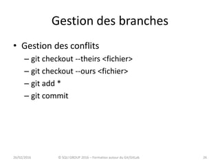 Gestion des branches
• Gestion des conflits
– git checkout --theirs <fichier>
– git checkout --ours <fichier>
– git add *
– git commit
2626/02/2016 © SQLI GROUP 2016 – Formation autour du Git/GitLab
 