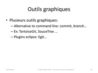 Outils graphiques
• Plusieurs outils graphiques:
– Alternative to command line: commit, branch…
– Ex: TortoiseGit, SouceTree …
– Plugins eclipse: Egit…
3026/02/2016 © SQLI GROUP 2016 – Formation autour du Git/GitLab
 