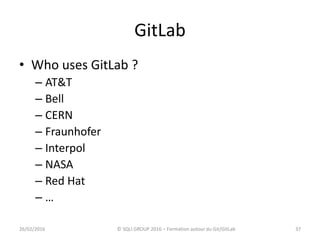 GitLab
• Who uses GitLab ?
– AT&T
– Bell
– CERN
– Fraunhofer
– Interpol
– NASA
– Red Hat
– …
3726/02/2016 © SQLI GROUP 2016 – Formation autour du Git/GitLab
 