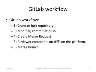 GitLab workflow
• Git lab workflow:
– 1) Clone or fork repository
– 3) Modifier, commit et push
– 4) Create Merge Request
– 5) Reviewer comments on diffs on the platform.
– 6) Merge branch.
3826/02/2016 © SQLI GROUP 2016 – Formation autour du Git/GitLab
 