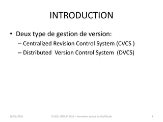 INTRODUCTION
• Deux type de gestion de version:
– Centralized Revision Control System (CVCS )
– Distributed Version Control System (DVCS)
426/02/2016 © SQLI GROUP 2016 – Formation autour du Git/GitLab
 