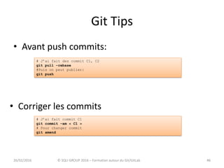 Git Tips
• Avant push commits:
4626/02/2016 © SQLI GROUP 2016 – Formation autour du Git/GitLab
• Corriger les commits
46
# J’ai fait des commit C1, C2
git pull –rebase
#Puis on peut publier:
git push
# J’ai fait commit C1
git commit –am « C1 »
# Pour changer commit
git amend
 