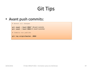 Git Tips
• Avant push commits:
4726/02/2016 © SQLI GROUP 2016 – Formation autour du Git/GitLab 47
# Revert all changes
git reset --hard HEAD^ # reset 1 commits
git reset --hard HEAD~5 (reset 5 commits)
# Commits non publiés
git log origin/master..HEAD
 