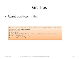 Git Tips
• Avant push commits:
4826/02/2016 © SQLI GROUP 2016 – Formation autour du Git/GitLab 48
#Je suis sur la master et j'ai commité sur la branche B1 , le #hash
du commit étant hash_commit
#(par exemple).
# je fais un
git checkout master" #pour revenir au trunk (la branche master).
#Puis j’exécute :
git cherry-pick hash_commit
 