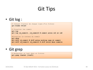 Git Tips
• Git log :
• Git grep
4926/02/2016 © SQLI GROUP 2016 – Formation autour du Git/GitLab 49
# Indique l’auteur de chaque ligne d’un fichier
git blame <file>
# Visualier les commit
git log
git log id_commit1..id_commit2 # commit antre id1 et id2
#Visualier le contenu du commit
git show
git diff id_commit # diff entre working copy et commit
git diff id_commit1 id_commit2 # diff entre deux commits
# Rechercher un text dans un fichier
git grep <texte> [<ref>]
 