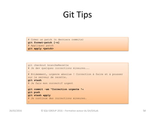 Git Tips
5026/02/2016 © SQLI GROUP 2016 – Formation autour du Git/GitLab 50
git checkout brancheRecette
# Je dev quelques corrections mineures...
…
# Evidemment, urgence absolue ! Correction à faire et à pousser
sur le serveur de recette.
git stash
# Je fais mon correctif urgent
…
git commit –am "Correction urgente !«
git push
git stash apply
# Je continue des corrections mineures.
…
# Créer un patch (n derniers commits)
git format-patch [-n]
# Appliquer patch
git apply <patch>
 