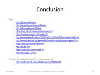 Conclusion
Sites :
› http://git-scm.com/book
› http://www.alexgirard.com/git-book/
› http://wiki.winehq.org/GitWine
› https://help.github.com/articles/fork-a-repo/
› https://tortoisegit.org/docs/tortoisegit/
› http://www.via.ecp.fr/viaform/2013-14/2014%20-%20Formation%20Git.pdf
› http://www.slideshare.net/ippontech/formation-git-gratuite-par-ippon-2014
› https://about.gitlab.com/features/
› http://gitLab.com
› https://about.gitlab.com/gitlab-ci/
› http://doc.gitlab.com/ce/
Site pour simulation manipulation branches sous git
› http://pcottle.github.io/learnGitBranching/?NODEMO
5126/02/2016 © SQLI GROUP 2016 – Formation autour du Git/GitLab
 