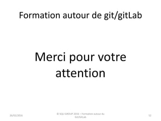 Formation autour de git/gitLab
Merci pour votre
attention
26/02/2016
© SQLI GROUP 2016 – Formation autour du
Git/GitLab
52
 