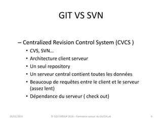 GIT VS SVN
– Centralized Revision Control System (CVCS )
• CVS, SVN…
• Architecture client serveur
• Un seul repository
• Un serveur central contient toutes les données
• Beaucoup de requêtes entre le client et le serveur
(assez lent)
• Dépendance du serveur ( check out)
626/02/2016 © SQLI GROUP 2016 – Formation autour du Git/GitLab
 