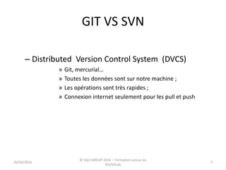 GIT VS SVN
– Distributed Version Control System (DVCS)
» Git, mercurial…
» Toutes les données sont sur notre machine ;
» Les opérations sont très rapides ;
» Connexion internet seulement pour les pull et push
726/02/2016
© SQLI GROUP 2016 – Formation autour du
Git/GitLab
 
