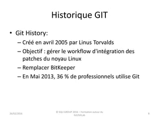 Historique GIT
• Git History:
– Créé en avril 2005 par Linus Torvalds
– Objectif : gérer le workflow d'intégration des
patches du noyau Linux
– Remplacer BitKeeper
– En Mai 2013, 36 % de professionnels utilise Git
826/02/2016
© SQLI GROUP 2016 – Formation autour du
Git/GitLab
 