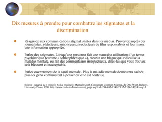 Dix mesures à prendre pour combattre les stigmates et la discrimination   Réagissez aux communications stigmatisantes dans les médias. Protestez auprès des journalistes, rédacteurs, annonceurs, producteurs de film responsables et fournissez une information appropriée.    Parlez des stigmates. Lorsqu’une personne fait une mauvaise utilisation d’un terme psychiatrique (comme « schizophrénique »), raconte une blague qui ridiculise la maladie mentale, ou fait des commentaires irrespectueux, dites-lui que vous trouvez cela blessant et inacceptable.    Parlez ouvertement de la santé mentale. Plus la maladie mentale demeurera cachée, plus les gens continueront à penser qu’elle est honteuse. Source : Adapté de Telling is Risky Business: Mental Health Consumers Confront Stigma, de Otto Wahl, Rutgers University Press, 1999 http://www.cmha.ca/bins/content_page.asp?cid=284-683-1549-2352-2354-2402&lang=1 