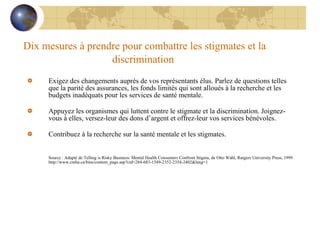 Dix mesures à prendre pour combattre les stigmates et la discrimination   Exigez des changements auprès de vos représentants élus. Parlez de questions telles que la parité des assurances, les fonds limités qui sont alloués à la recherche et les budgets inadéquats pour les services de santé mentale.    Appuyez les organismes qui luttent contre le stigmate et la discrimination. Joignez-vous à elles, versez-leur des dons d’argent et offrez-leur vos services bénévoles.    Contribuez à la recherche sur la santé mentale et les stigmates. Source : Adapté de Telling is Risky Business: Mental Health Consumers Confront Stigma, de Otto Wahl, Rutgers University Press, 1999 http://www.cmha.ca/bins/content_page.asp?cid=284-683-1549-2352-2354-2402&lang=1 