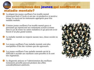 La plupart des jeunes souffrant d’un trouble mental réussissent bien à l’école et ont une vie productive et positive lorsqu’ils reçoivent les traitements appropriés pour leur maladie mentale. Certains jeunes souffrent d’un trouble mental grave et persistant qui répond mal aux traitements actuels (comme dans le cas de toutes les autres maladies) et qui peuvent avoir besoin d’un plus grand soutien. La maladie mentale ne respecte aucune race, classe sociale ou région. Les jeunes souffrant d’une maladie mentale sont plus susceptibles d’être des victimes que des agresseurs. Les jeunes souffrant d’une maladie mentale ont de la difficulté à accéder aux meilleurs soins possible et ils sont très stigmatisés. Le diagnostic précoce et l’administration des meilleurs traitements possible peuvent produire des effets considérablement améliorés. Que savons-nous des  jeunes  qui souffrent de maladie mentale? 