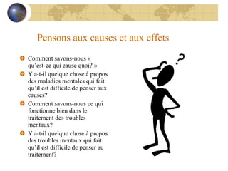 Pensons aux causes et aux effets Comment savons-nous « qu’est-ce qui cause quoi? » Y a-t-il quelque chose à propos des maladies mentales qui fait qu’il est difficile de penser aux causes? Comment savons-nous ce qui fonctionne bien dans le traitement des troubles mentaux? Y a-t-il quelque chose à propos des troubles mentaux qui fait qu’il est difficile de penser au traitement? 