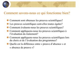 Comment savons-nous ce qui fonctionne bien? Comment sont obtenues les preuves scientifiques? Les preuves scientifiques sont-elles toutes égales? Comment évaluons-nous les preuves scientifiques? Comment appliquons-nous les preuves scientifiques à l’évaluation du traitement? Comment appliquons-nous les preuves scientifiques lors du choix et de l’évaluation des programmes? Quelle est la différence entre « preuve d’absence » et  « absence de preuve »? 