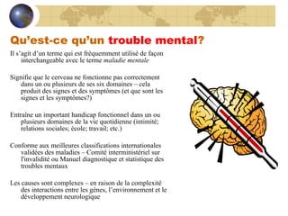 Qu’est-ce qu’un  trouble mental ? Il s’agit d’un terme qui est fréquemment utilisé de façon interchangeable avec le terme  maladie mentale Signifie que le cerveau ne fonctionne pas correctement dans un ou plusieurs de ses six domaines – cela produit des signes et des symptômes (et que sont les signes et les symptômes?) Entraîne un important handicap fonctionnel dans un ou plusieurs domaines de la vie quotidienne (intimité; relations sociales; école; travail; etc.) Conforme aux meilleures classifications internationales validées des maladies – Comité interministériel sur l'invalidité ou Manuel diagnostique et statistique des troubles mentaux Les causes sont complexes – en raison de la complexité des interactions entre les gènes, l’environnement et le développement neurologique 