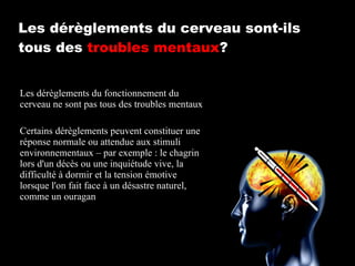 Les dérèglements du cerveau sont-ils tous des  troubles mentaux ? Les dérèglements du fonctionnement du cerveau ne sont pas tous des troubles mentaux Certains dérèglements peuvent constituer une réponse normale ou attendue aux stimuli environnementaux – par exemple : le chagrin lors d'un décès ou une inquiétude vive, la difficulté à dormir et la tension émotive lorsque l'on fait face à un désastre naturel, comme un ouragan 