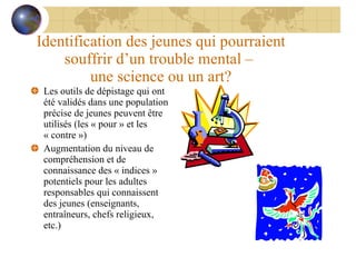 Identification des jeunes qui pourraient souffrir d’un trouble mental –  une science ou un art? Les outils de dépistage qui ont été validés dans une population précise de jeunes peuvent être utilisés (les « pour » et les  « contre ») Augmentation du niveau de compréhension et de connaissance des « indices » potentiels pour les adultes responsables qui connaissent des jeunes (enseignants, entraîneurs, chefs religieux, etc.) 