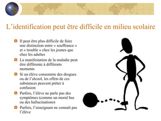 L’identification peut être difficile en milieu scolaire Il peut être plus difficile de faire une distinction entre « souffrance » et « trouble » chez les jeunes que chez les adultes La manifestation de la maladie peut être différente à différents moments Si un élève consomme des drogues ou de l’alcool, les effets de ces substances peuvent prêter à confusion Parfois, l’élève ne parle pas des symptômes (comme un moral bas ou des hallucinations) Parfois, l’enseignant ne connaît pas l’élève 