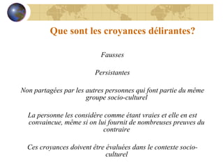 Que sont les croyances délirantes? Fausses Persistantes Non partagées par les autres personnes qui font partie du même groupe socio-culturel La personne les considère comme étant vraies et elle en est convaincue, même si on lui fournit de nombreuses preuves du contraire Ces croyances doivent être évaluées dans le contexte socio-culturel 