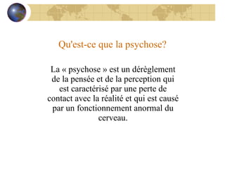 Qu'est-ce que la psychose? La « psychose » est un dérèglement de la pensée et de la perception qui est caractérisé par une perte de contact avec la réalité et qui est causé par un fonctionnement anormal du cerveau. 